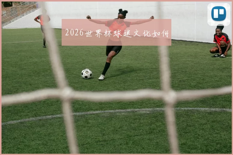 2026世界杯球迷文化如何